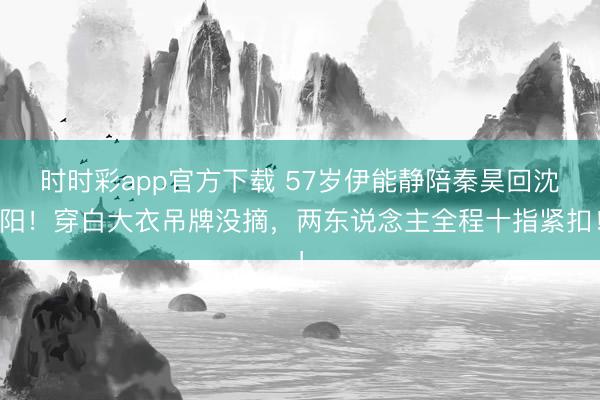 时时彩app官方下载 57岁伊能静陪秦昊回沈阳！穿白大衣吊牌没摘，两东说念主全程十指紧扣！