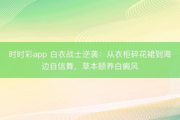时时彩app 白衣战士逆袭：从衣柜碎花裙到海边自信舞，草本颐养白癜风