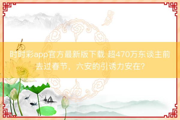 时时彩app官方最新版下载 超470万东谈主前去过春节，六安的引诱力安在？
