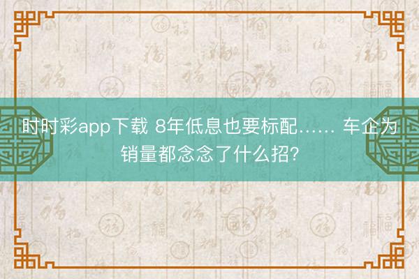 时时彩app下载 8年低息也要标配…… 车企为销量都念念了什么招？