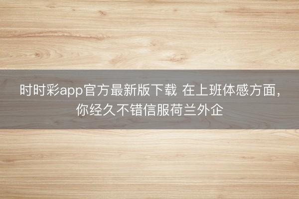 时时彩app官方最新版下载 在上班体感方面，你经久不错信服荷兰外企