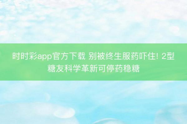时时彩app官方下载 别被终生服药吓住! 2型糖友科学革新可停药稳糖