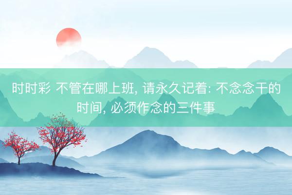 时时彩 不管在哪上班, 请永久记着: 不念念干的时间, 必须作念的三件事