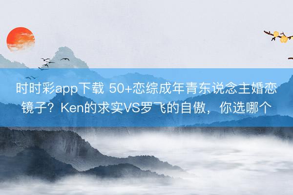 时时彩app下载 50+恋综成年青东说念主婚恋镜子？Ken的求实VS罗飞的自傲，你选哪个