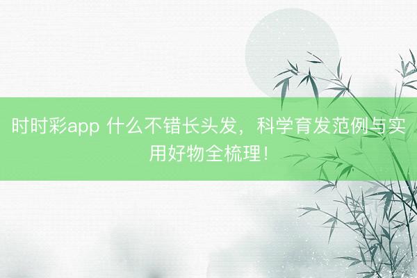 时时彩app 什么不错长头发，科学育发范例与实用好物全梳理！