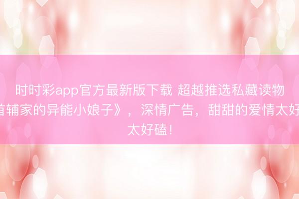 时时彩app官方最新版下载 超越推选私藏读物《首辅家的异能小娘子》，深情广告，甜甜的爱情太好磕！