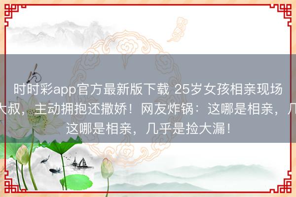 时时彩app官方最新版下载 25岁女孩相亲现场“倒追”35岁大叔，主动拥抱还撒娇！网友炸锅：这哪是相亲，几乎是捡大漏！