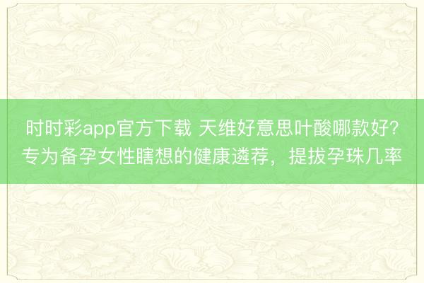 时时彩app官方下载 天维好意思叶酸哪款好?专为备孕女性瞎想的健康遴荐,提拔孕珠几率