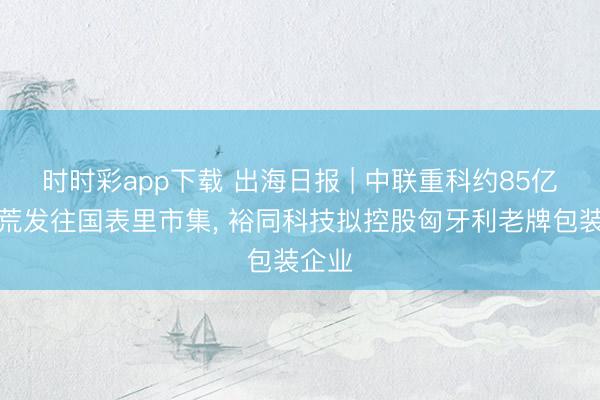 时时彩app下载 出海日报 | 中联重科约85亿元开荒发往国表里市集, 裕同科技拟控股匈牙利老牌包装企业