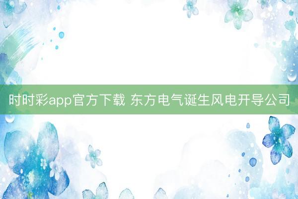 时时彩app官方下载 东方电气诞生风电开导公司