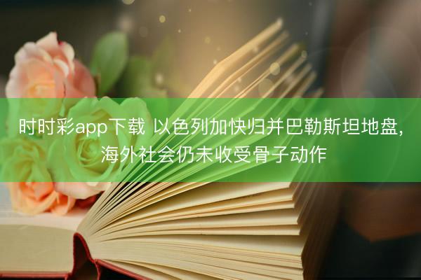 时时彩app下载 以色列加快归并巴勒斯坦地盘, 海外社会仍未收受骨子动作