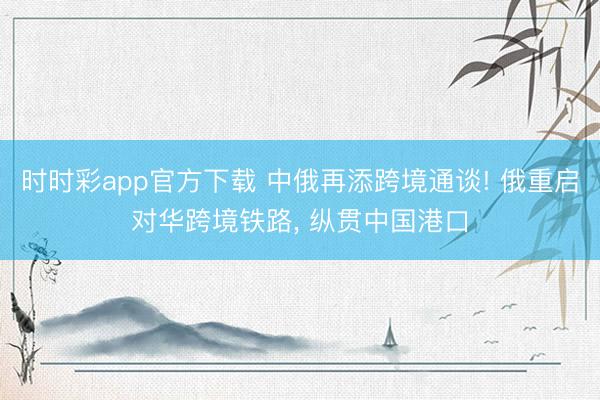 时时彩app官方下载 中俄再添跨境通谈! 俄重启对华跨境铁路, 纵贯中国港口
