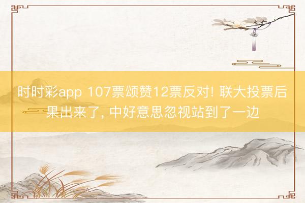 时时彩app 107票颂赞12票反对! 联大投票后果出来了, 中好意思忽视站到了一边