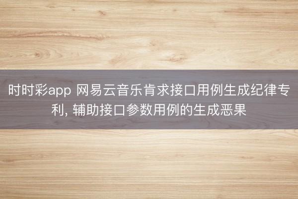 时时彩app 网易云音乐肯求接口用例生成纪律专利, 辅助接口参数用例的生成恶果