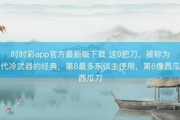 时时彩app官方最新版下载 这9把刀，被称为当代冷武器的经典，第8最多东谈主使用，第6像西瓜刀