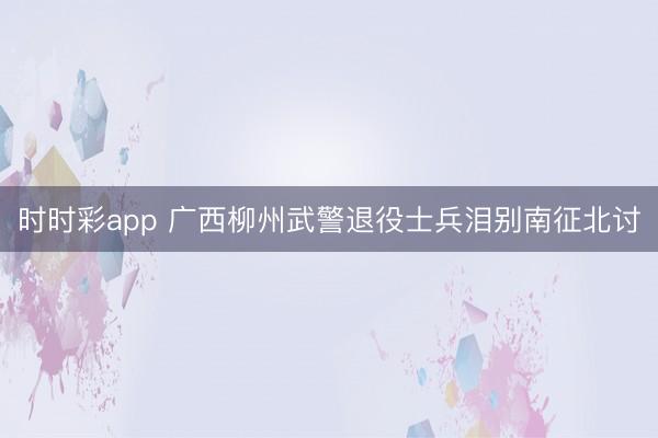 时时彩app 广西柳州武警退役士兵泪别南征北讨