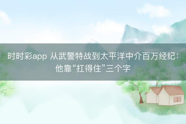 时时彩app 从武警特战到太平洋中介百万经纪：他靠“扛得住”三个字