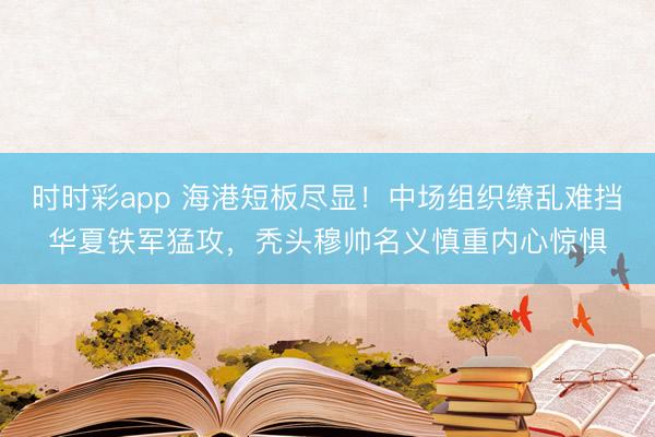 时时彩app 海港短板尽显！中场组织缭乱难挡华夏铁军猛攻，秃头穆帅名义慎重内心惊惧