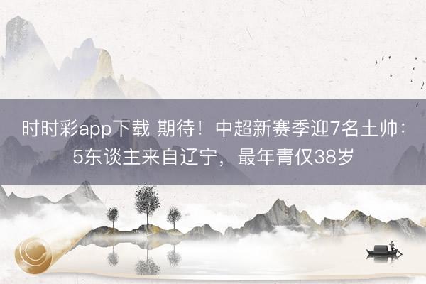 时时彩app下载 期待！中超新赛季迎7名土帅：5东谈主来自辽宁，最年青仅38岁
