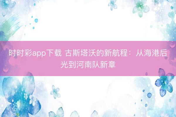 时时彩app下载 古斯塔沃的新航程：从海港后光到河南队新章
