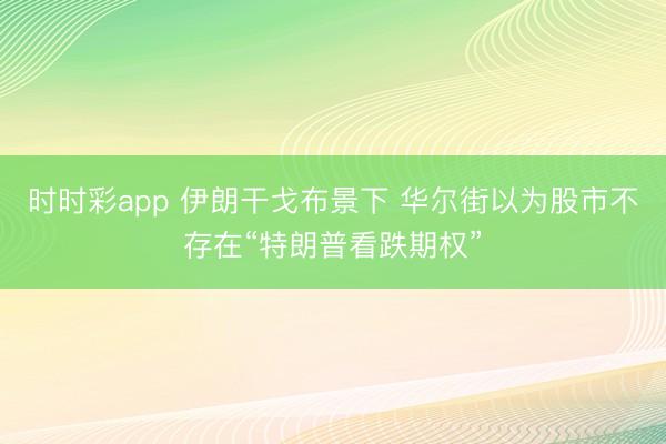 时时彩app 伊朗干戈布景下 华尔街以为股市不存在“特朗普看跌期权”
