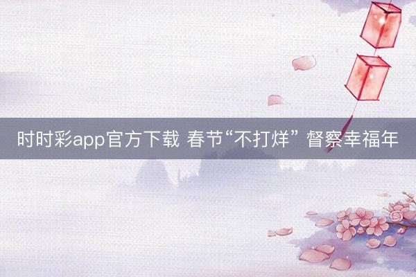 时时彩app官方下载 春节“不打烊” 督察幸福年