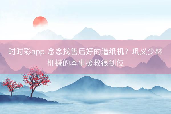 时时彩app 念念找售后好的造纸机？巩义少林机械的本事援救很到位