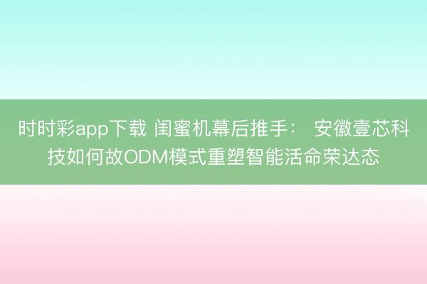 时时彩app下载 闺蜜机幕后推手： 安徽壹芯科技如何故ODM模式重塑智能活命荣达态