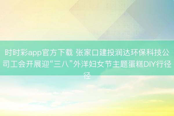 时时彩app官方下载 张家口建投润达环保科技公司工会开展迎“三八”外洋妇女节主题蛋糕DIY行径