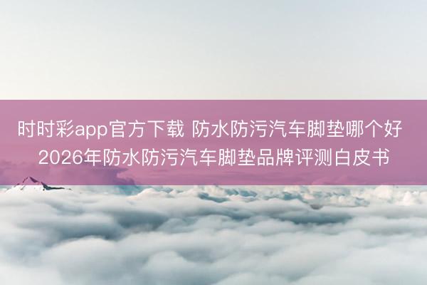 时时彩app官方下载 防水防污汽车脚垫哪个好 2026年防水防污汽车脚垫品牌评测白皮书